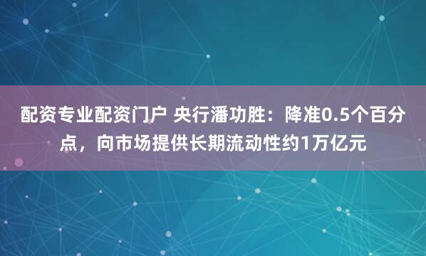 配资专业配资门户 央行潘功胜：降准0.5个百分点，向市场提供长期流动性约1万亿元