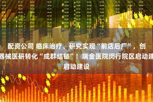 配资公司 临床治疗、研究实现“前店后厂”，创新器械医研转化“成群结链”！瑞金医院闵行院区启动建设