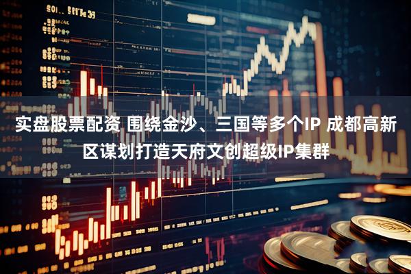 实盘股票配资 围绕金沙、三国等多个IP 成都高新区谋划打造天府文创超级IP集群