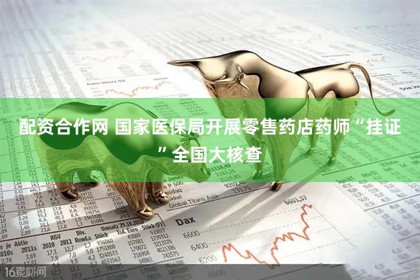 配资合作网 国家医保局开展零售药店药师“挂证”全国大核查