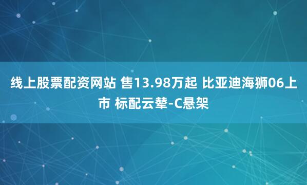 线上股票配资网站 售13.98万起 比亚迪海狮06上市 标配云辇-C悬架