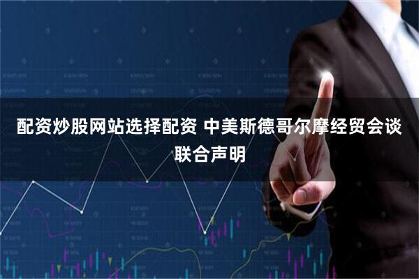 配资炒股网站选择配资 中美斯德哥尔摩经贸会谈联合声明