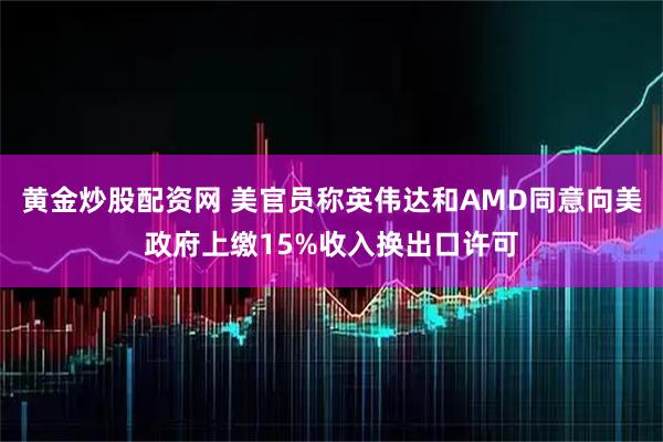 黄金炒股配资网 美官员称英伟达和AMD同意向美政府上缴15%收入换出口许可
